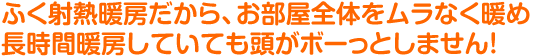 ふく射熱暖房だから、お部屋全体をムラなく暖め長時間暖房していても頭がボーっとしません！